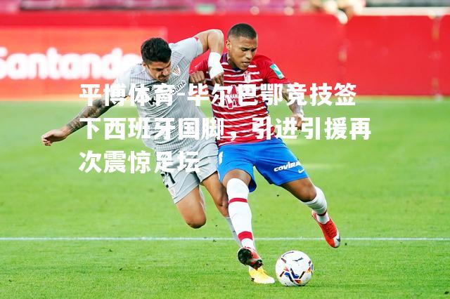 毕尔巴鄂竞技签下西班牙国脚，引进引援再次震惊足坛