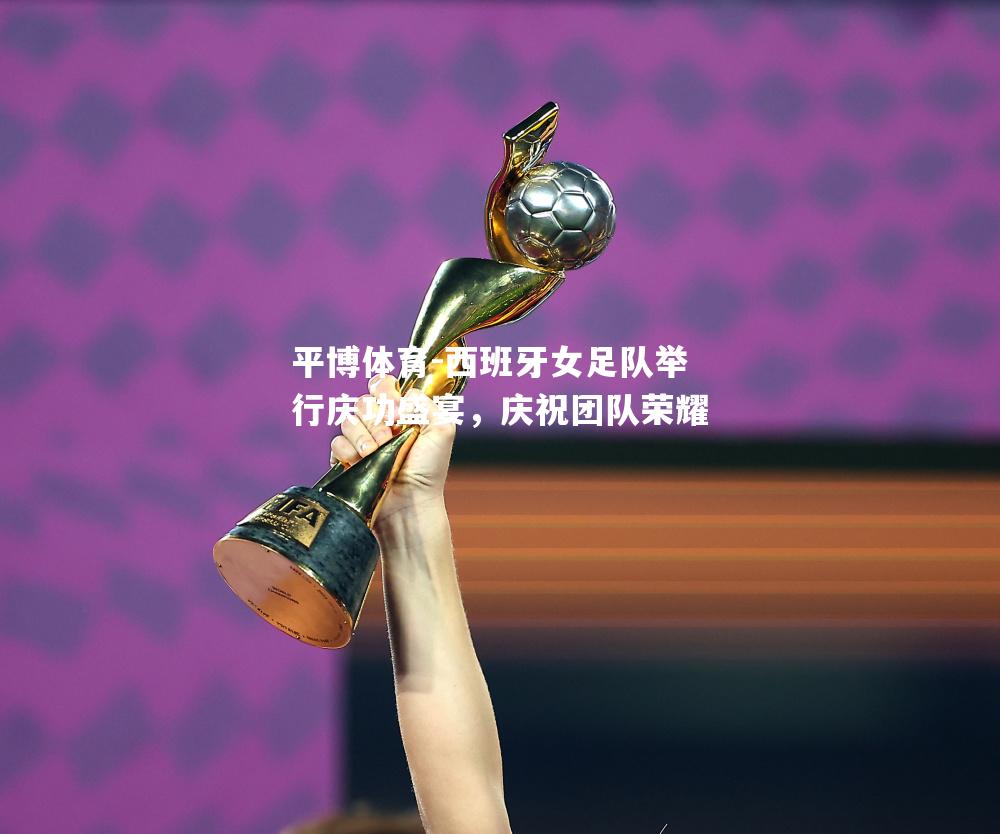 西班牙女足队举行庆功盛宴，庆祝团队荣耀