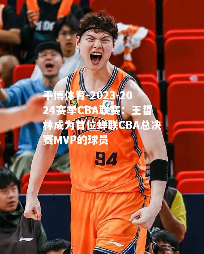 2023-2024赛季CBA联赛：王哲林成为首位蝉联CBA总决赛MVP的球员