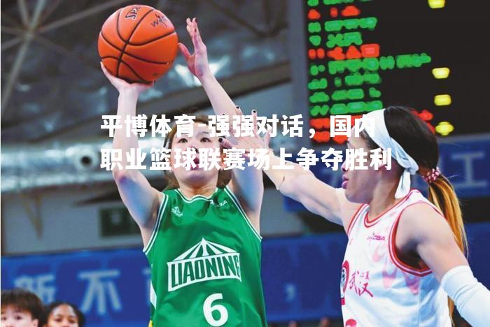 强强对话，国内职业篮球联赛场上争夺胜利