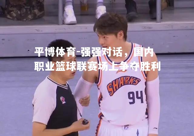 强强对话，国内职业篮球联赛场上争夺胜利