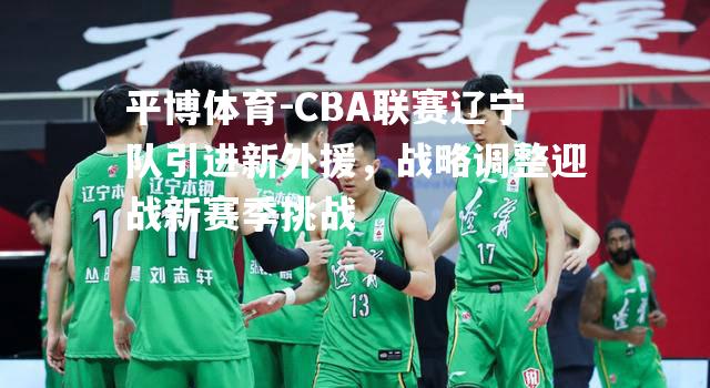 CBA联赛辽宁队引进新外援，战略调整迎战新赛季挑战