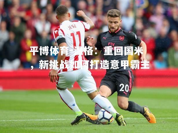 温格：重回国米，新挑战如何打造意甲霸主