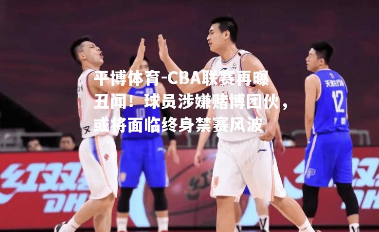 CBA联赛再曝丑闻！球员涉嫌赌博团伙，或将面临终身禁赛风波