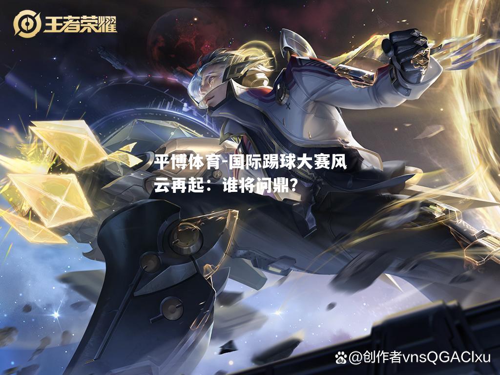 国际踢球大赛风云再起：谁将问鼎？