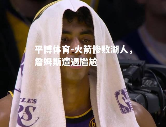 火箭惨败湖人，詹姆斯遭遇尴尬