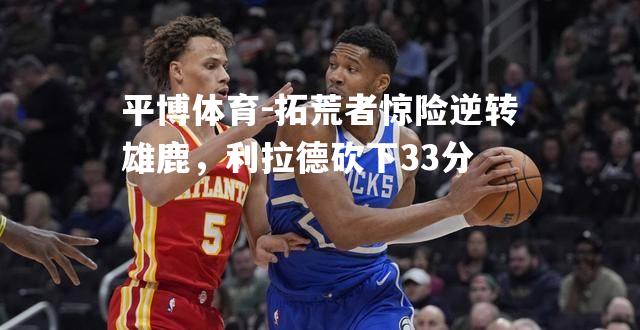 拓荒者惊险逆转雄鹿，利拉德砍下33分