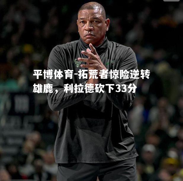 拓荒者惊险逆转雄鹿，利拉德砍下33分