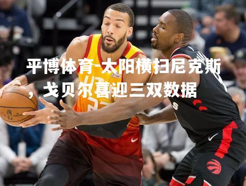 太阳横扫尼克斯，戈贝尔喜迎三双数据