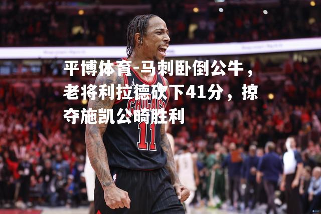 马刺卧倒公牛，老将利拉德砍下41分，掠夺施凯公畸胜利