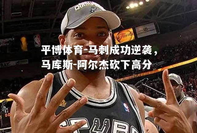 马刺成功逆袭，马库斯-阿尔杰砍下高分