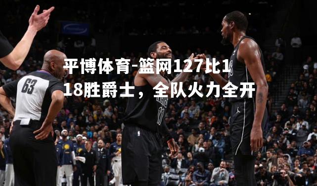 篮网127比118胜爵士，全队火力全开