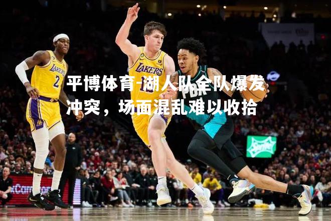 湖人队全队爆发冲突，场面混乱难以收拾