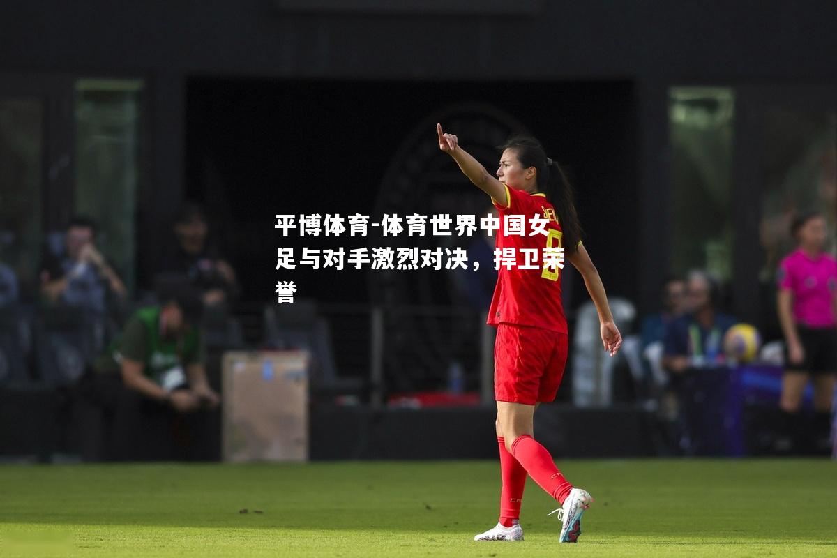 体育世界中国女足与对手激烈对决，捍卫荣誉
