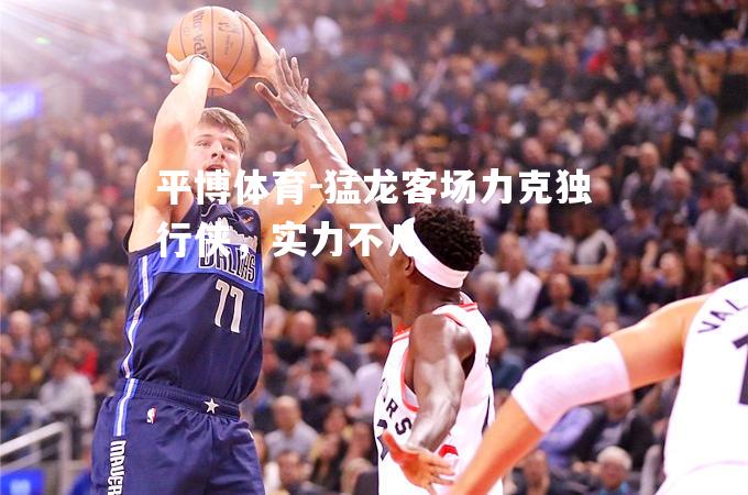 猛龙客场力克独行侠，实力不凡